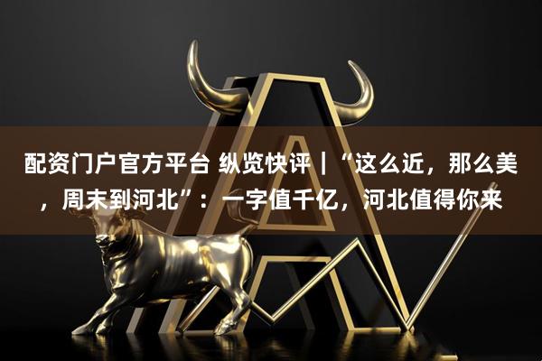 配资门户官方平台 纵览快评｜“这么近，那么美，周末到河北”：一字值千亿，河北值得你来