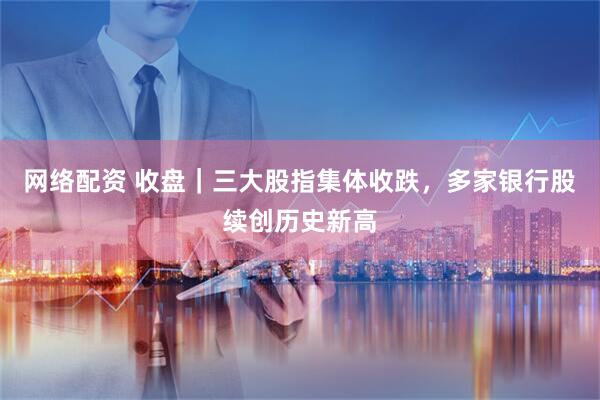 网络配资 收盘｜三大股指集体收跌，多家银行股续创历史新高