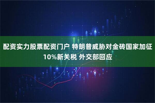 配资实力股票配资门户 特朗普威胁对金砖国家加征10%新关税 外交部回应