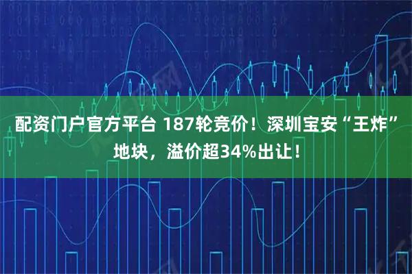 配资门户官方平台 187轮竞价！深圳宝安“王炸”地块，溢价超34%出让！