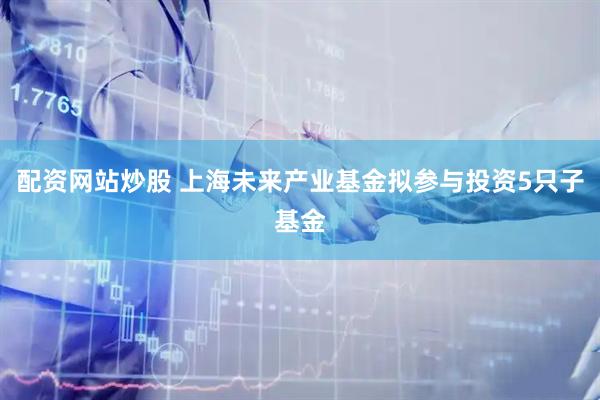 配资网站炒股 上海未来产业基金拟参与投资5只子基金
