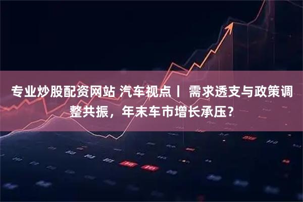 专业炒股配资网站 汽车视点丨 需求透支与政策调整共振,年末车市增长承压?