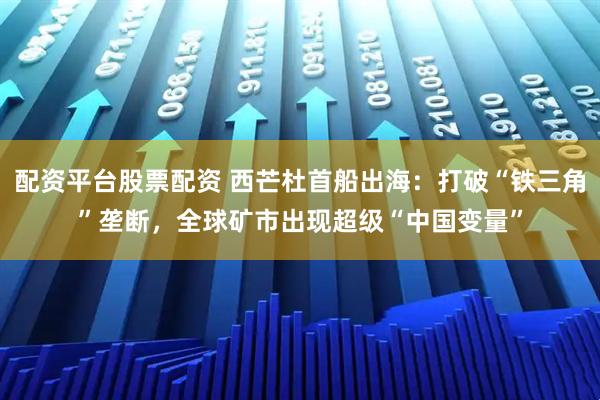 配资平台股票配资 西芒杜首船出海：打破“铁三角”垄断，全球矿市出现超级“中国变量”